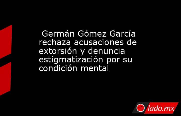 Germán Gómez García rechaza acusaciones de extorsión y denuncia estigmatización por su condición mental. Noticias en tiempo real