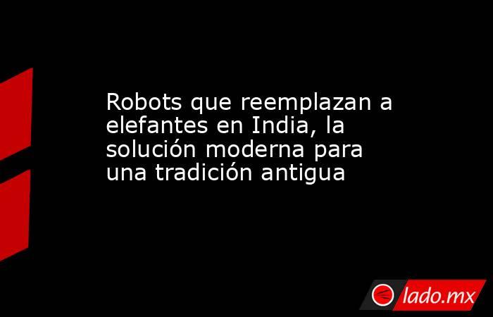 Robots que reemplazan a elefantes en India, la solución moderna para una tradición antigua. Noticias en tiempo real