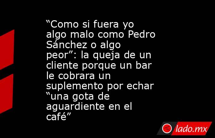 “Como si fuera yo algo malo como Pedro Sánchez o algo peor”: la queja de un cliente porque un bar le cobrara un suplemento por echar “una gota de aguardiente en el café”. Noticias en tiempo real