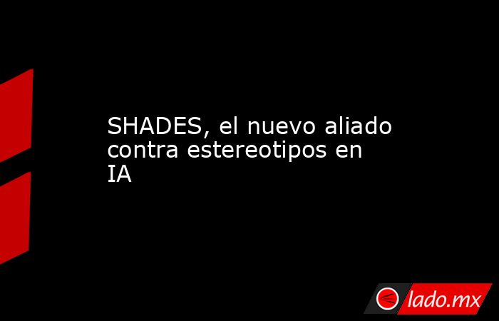 SHADES, el nuevo aliado contra estereotipos en IA. Noticias en tiempo real