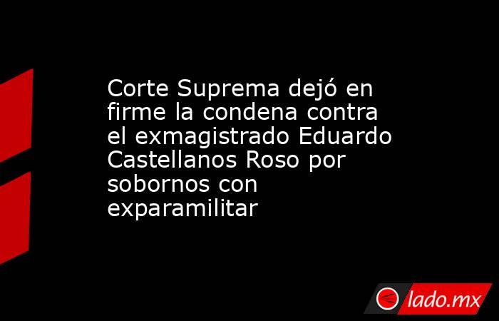 Corte Suprema dejó en firme la condena contra el exmagistrado Eduardo Castellanos Roso por sobornos con exparamilitar . Noticias en tiempo real