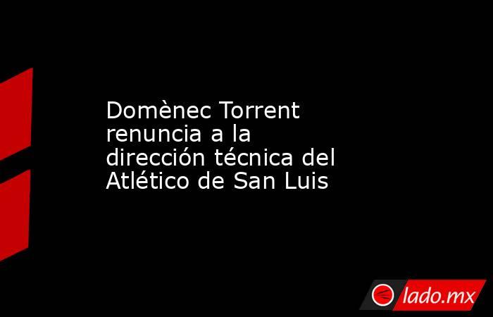 Domènec Torrent renuncia a la dirección técnica del Atlético de San Luis. Noticias en tiempo real