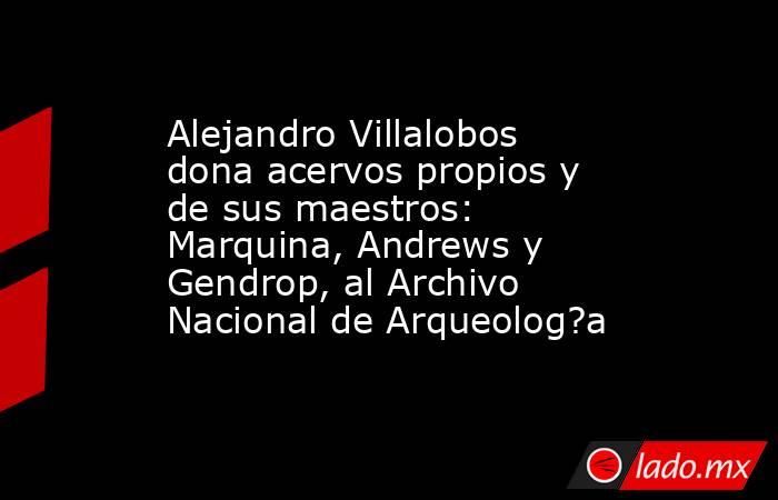 Alejandro Villalobos dona acervos propios y de sus maestros: Marquina, Andrews y Gendrop, al Archivo Nacional de Arqueolog?a. Noticias en tiempo real
