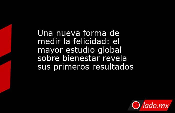 Una nueva forma de medir la felicidad: el mayor estudio global sobre bienestar revela sus primeros resultados. Noticias en tiempo real