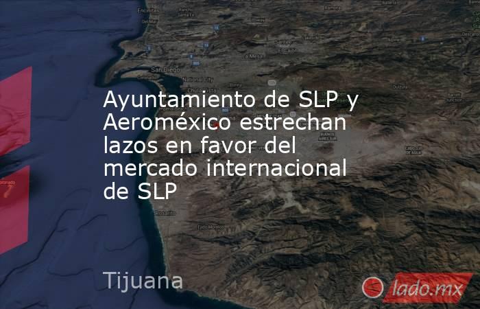 Ayuntamiento de SLP y Aeroméxico estrechan lazos en favor del mercado internacional de SLP. Noticias en tiempo real