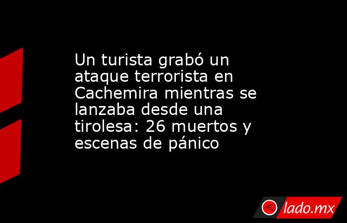Un turista grabó un ataque terrorista en Cachemira mientras se lanzaba desde una tirolesa: 26 muertos y escenas de pánico . Noticias en tiempo real
