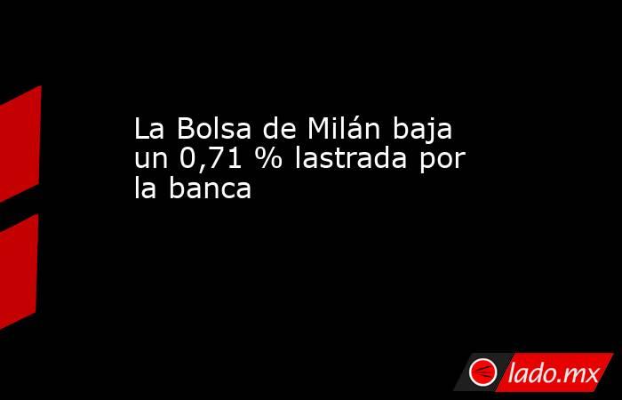 La Bolsa de Milán baja un 0,71 % lastrada por la banca                                    . Noticias en tiempo real