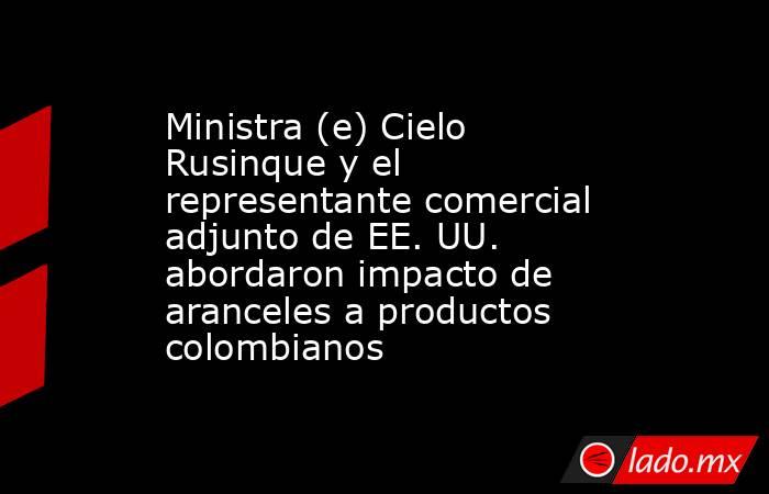 Ministra (e) Cielo Rusinque y el representante comercial adjunto de EE. UU. abordaron impacto de aranceles a productos colombianos. Noticias en tiempo real