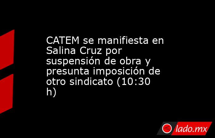 CATEM se manifiesta en Salina Cruz por suspensión de obra y presunta imposición de otro sindicato (10:30 h). Noticias en tiempo real