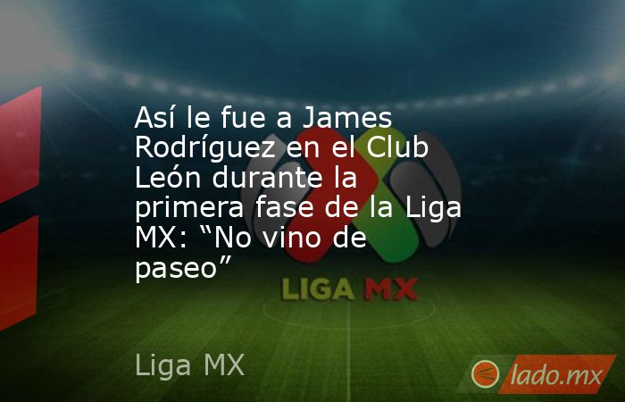 Así le fue a James Rodríguez en el Club León durante la primera fase de la Liga MX: “No vino de paseo”. Noticias en tiempo real