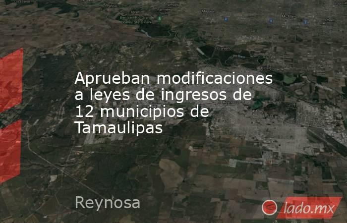 Aprueban modificaciones a leyes de ingresos de 12 municipios de Tamaulipas. Noticias en tiempo real