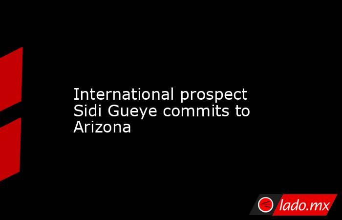             International prospect Sidi Gueye commits to Arizona        . Noticias en tiempo real