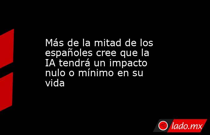 Más de la mitad de los españoles cree que la IA tendrá un impacto nulo o mínimo en su vida. Noticias en tiempo real