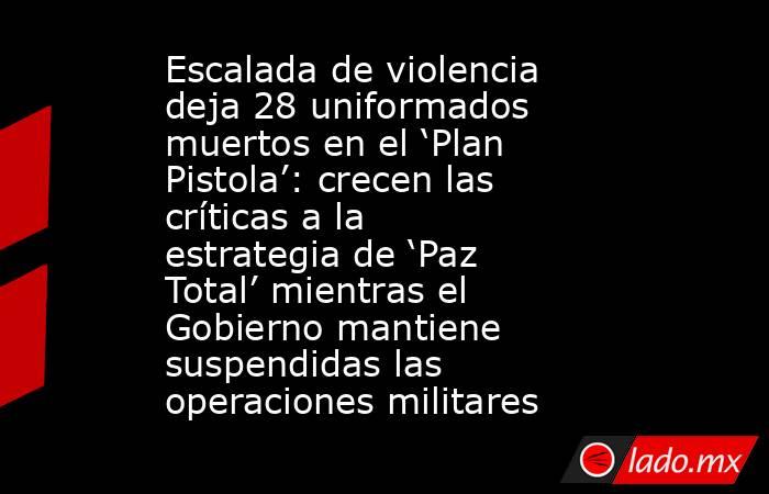 Escalada de violencia deja 28 uniformados muertos en el ‘Plan Pistola’: crecen las críticas a la estrategia de ‘Paz Total’ mientras el Gobierno mantiene suspendidas las operaciones militares. Noticias en tiempo real