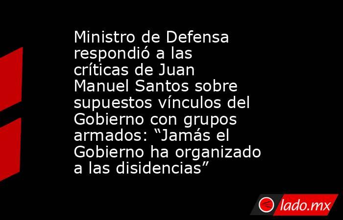 Ministro de Defensa respondió a las críticas de Juan Manuel Santos sobre supuestos vínculos del Gobierno con grupos armados: “Jamás el Gobierno ha organizado a las disidencias”. Noticias en tiempo real