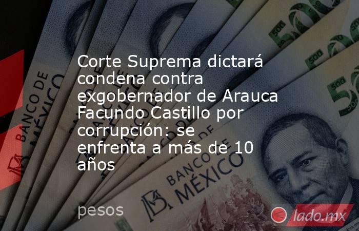 Corte Suprema dictará condena contra exgobernador de Arauca Facundo Castillo por corrupción: se enfrenta a más de 10 años. Noticias en tiempo real