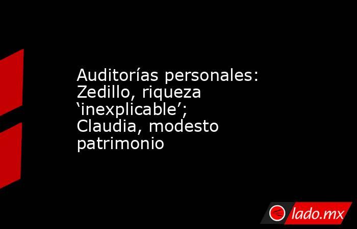 Auditorías personales: Zedillo, riqueza ‘inexplicable’; Claudia, modesto patrimonio. Noticias en tiempo real