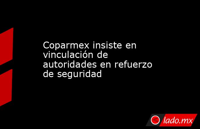 Coparmex insiste en vinculación de autoridades en refuerzo de seguridad . Noticias en tiempo real