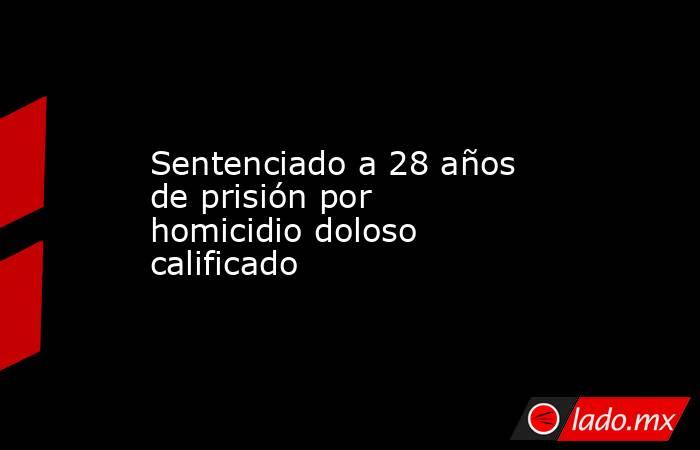 Sentenciado a 28 años de prisión por homicidio doloso calificado. Noticias en tiempo real