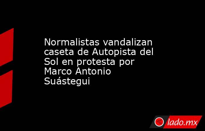 Normalistas vandalizan caseta de Autopista del Sol en protesta por Marco Antonio Suástegui. Noticias en tiempo real