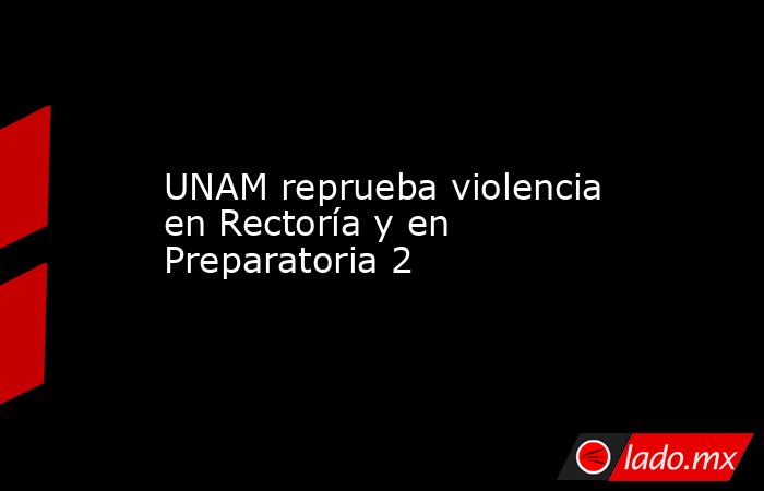 UNAM reprueba violencia en Rectoría y en Preparatoria 2. Noticias en tiempo real