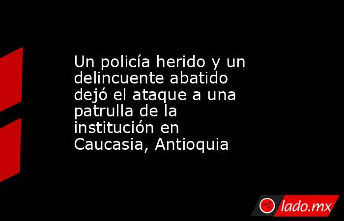 Un policía herido y un delincuente abatido dejó el ataque a una patrulla de la institución en Caucasia, Antioquia . Noticias en tiempo real