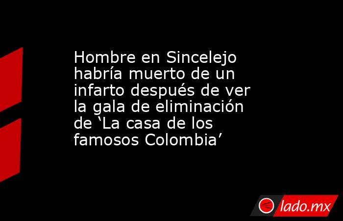 Hombre en Sincelejo habría muerto de un infarto después de ver la gala de eliminación de ‘La casa de los famosos Colombia’. Noticias en tiempo real
