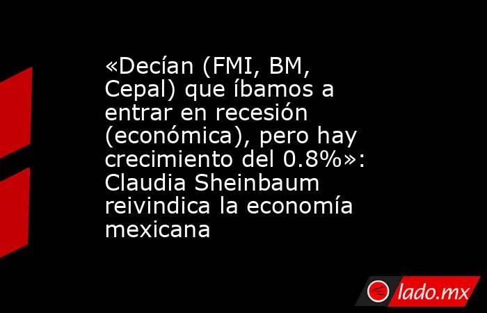 «Decían (FMI, BM, Cepal) que íbamos a entrar en recesión (económica), pero hay crecimiento del 0.8%»: Claudia Sheinbaum reivindica la economía mexicana. Noticias en tiempo real