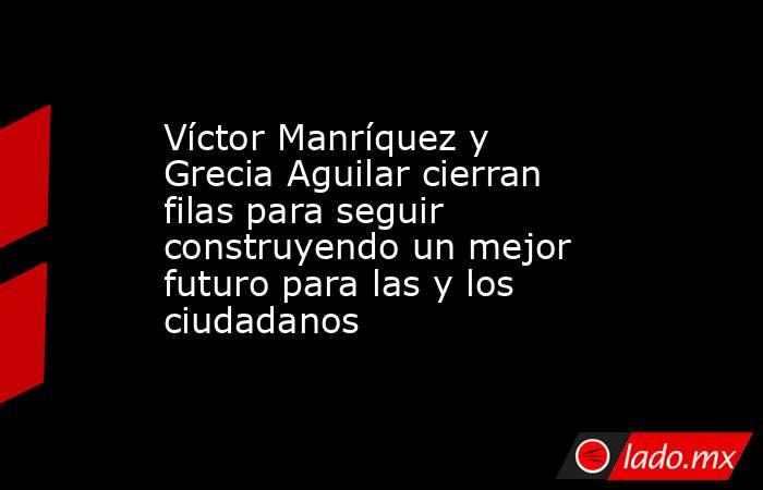 Víctor Manríquez y Grecia Aguilar cierran filas para seguir construyendo un mejor futuro para las y los ciudadanos. Noticias en tiempo real