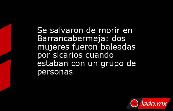 Se salvaron de morir en Barrancabermeja: dos mujeres fueron baleadas por sicarios cuando estaban con un grupo de personas. Noticias en tiempo real