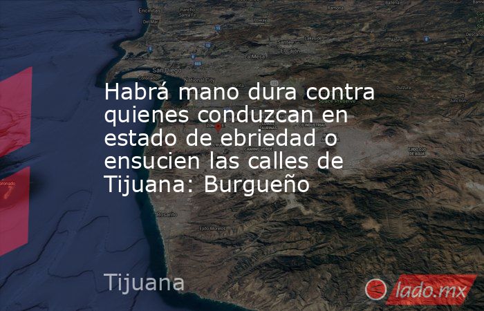 Habrá mano dura contra quienes conduzcan en estado de ebriedad o ensucien las calles de Tijuana: Burgueño. Noticias en tiempo real
