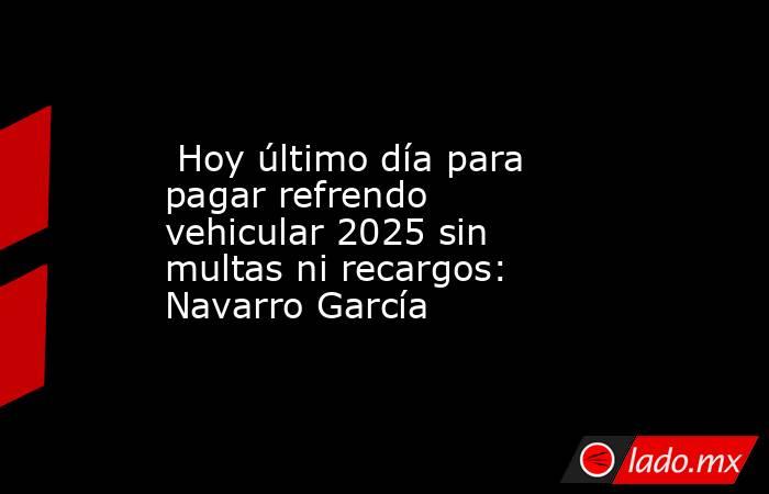  Hoy último día para pagar refrendo vehicular 2025 sin multas ni recargos: Navarro García. Noticias en tiempo real