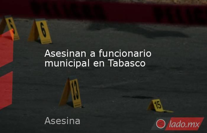 Asesinan a funcionario municipal en Tabasco. Noticias en tiempo real