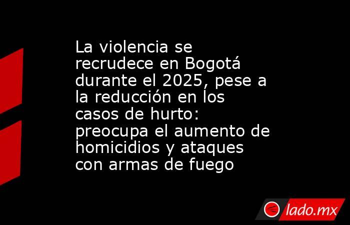 La violencia se recrudece en Bogotá durante el 2025, pese a la reducción en los casos de hurto: preocupa el aumento de homicidios y ataques con armas de fuego. Noticias en tiempo real