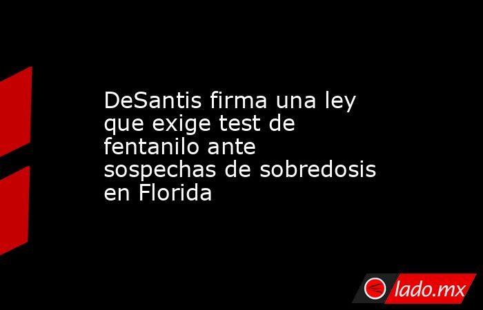 DeSantis firma una ley que exige test de fentanilo ante sospechas de sobredosis en Florida. Noticias en tiempo real