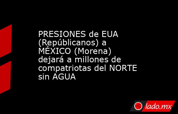 PRESIONES de EUA (Repúblicanos) a MÉXICO (Morena) dejará a millones de compatriotas del NORTE sin AGUA. Noticias en tiempo real