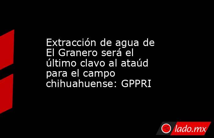 Extracción de agua de El Granero será el último clavo al ataúd para el campo chihuahuense: GPPRI. Noticias en tiempo real