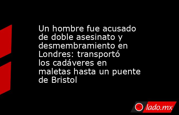 Un hombre fue acusado de doble asesinato y desmembramiento en Londres: transportó los cadáveres en maletas hasta un puente de Bristol. Noticias en tiempo real
