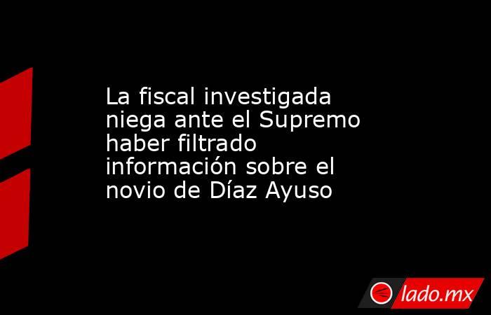 La fiscal investigada niega ante el Supremo haber filtrado información sobre el novio de Díaz Ayuso. Noticias en tiempo real