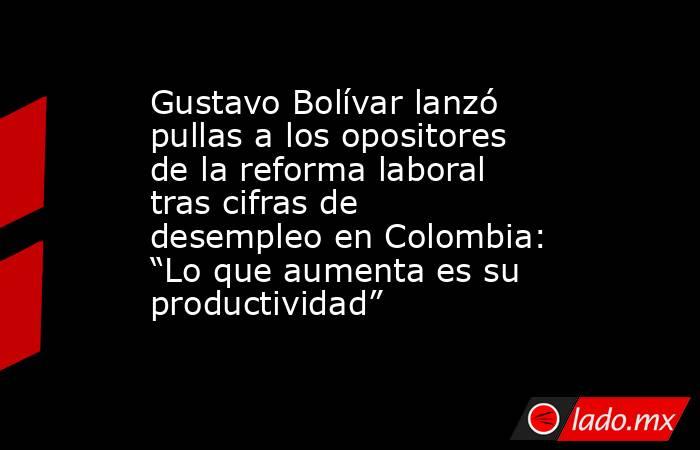 Gustavo Bolívar lanzó pullas a los opositores de la reforma laboral tras cifras de desempleo en Colombia: “Lo que aumenta es su productividad”. Noticias en tiempo real