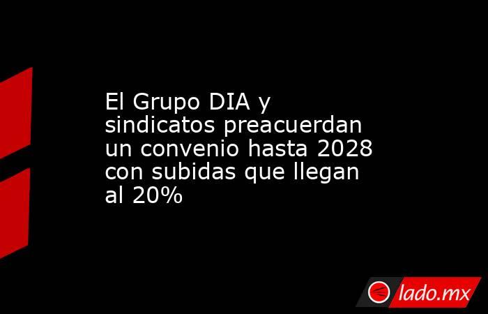 El Grupo DIA y sindicatos preacuerdan un convenio hasta 2028 con subidas que llegan al 20%. Noticias en tiempo real