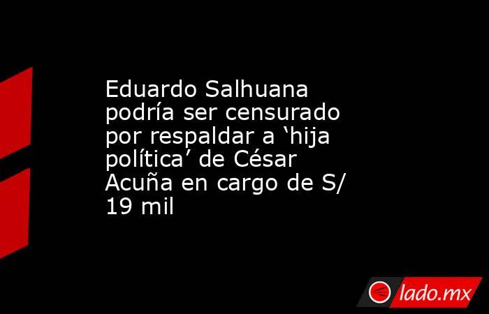 Eduardo Salhuana podría ser censurado por respaldar a ‘hija política’ de César Acuña en cargo de S/ 19 mil. Noticias en tiempo real
