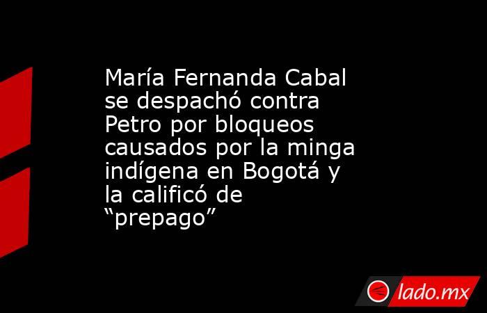 María Fernanda Cabal se despachó contra Petro por bloqueos causados por la minga indígena en Bogotá y la calificó de “prepago”. Noticias en tiempo real