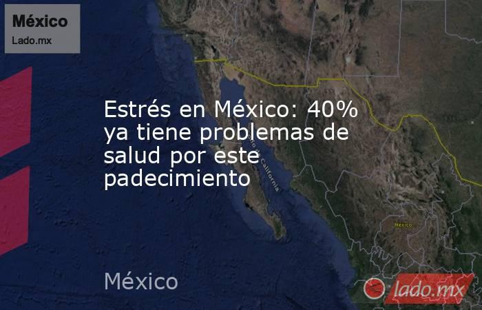 Estrés en México: 40% ya tiene problemas de salud por este padecimiento. Noticias en tiempo real