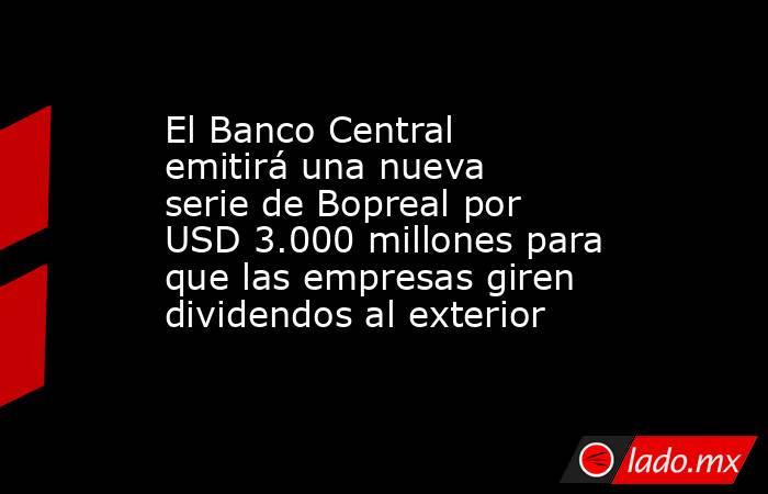 El Banco Central emitirá una nueva serie de Bopreal por USD 3.000 millones para que las empresas giren dividendos al exterior. Noticias en tiempo real