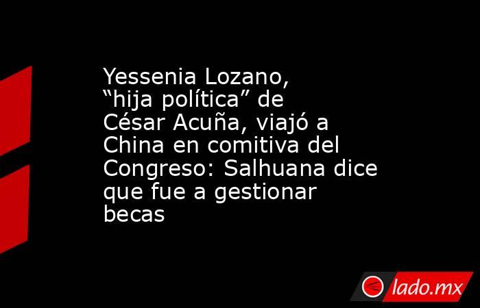 Yessenia Lozano, “hija política” de César Acuña, viajó a China en comitiva del Congreso: Salhuana dice que fue a gestionar becas. Noticias en tiempo real