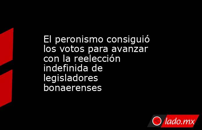 El peronismo consiguió los votos para avanzar con la reelección indefinida de legisladores bonaerenses. Noticias en tiempo real
