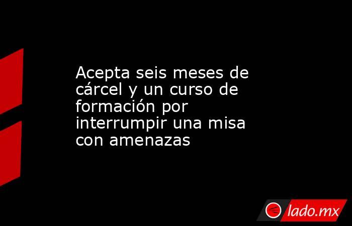 Acepta seis meses de cárcel y un curso de formación por interrumpir una misa con amenazas. Noticias en tiempo real