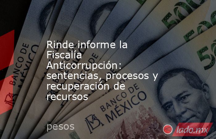 Rinde informe la Fiscalía Anticorrupción: sentencias, procesos y recuperación de recursos. Noticias en tiempo real