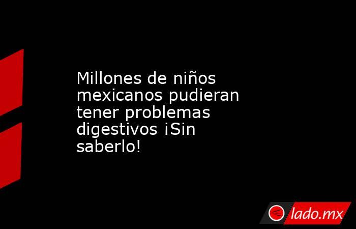 Millones de niños mexicanos pudieran tener problemas digestivos ¡Sin saberlo!. Noticias en tiempo real